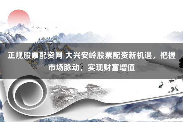 正规股票配资网 大兴安岭股票配资新机遇，把握市场脉动，实现财富增值