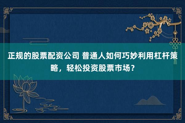 正规的股票配资公司 普通人如何巧妙利用杠杆策略，轻松投资股票市场？