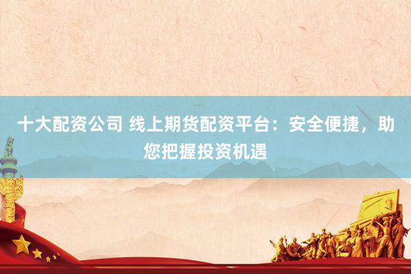 十大配资公司 线上期货配资平台：安全便捷，助您把握投资机遇