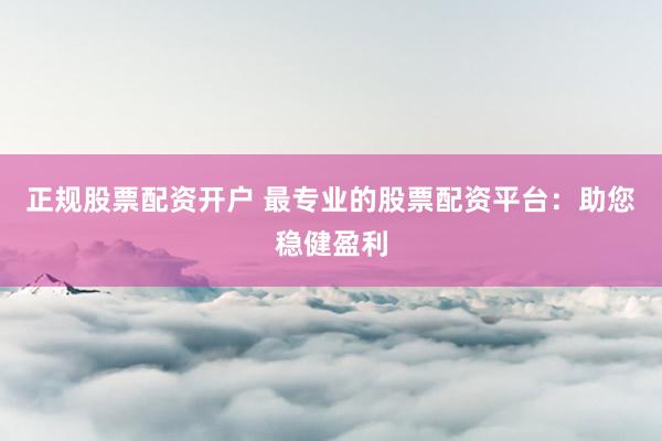 正规股票配资开户 最专业的股票配资平台：助您稳健盈利