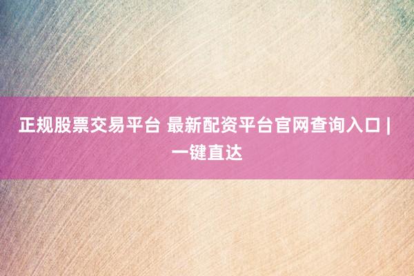 正规股票交易平台 最新配资平台官网查询入口 | 一键直达