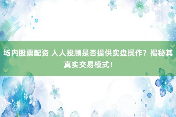 场内股票配资 人人投顾是否提供实盘操作？揭秘其真实交易模式！