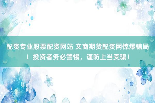 配资专业股票配资网站 文商期货配资网惊爆骗局！投资者务必警惕，谨防上当受骗！