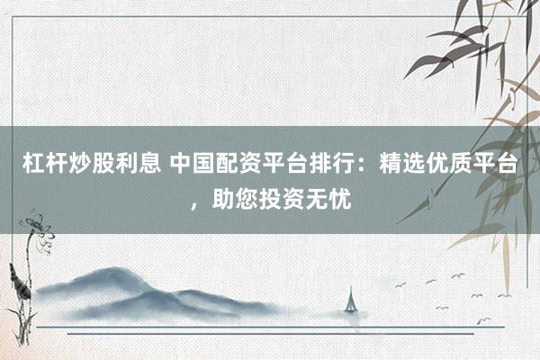 杠杆炒股利息 中国配资平台排行：精选优质平台，助您投资无忧