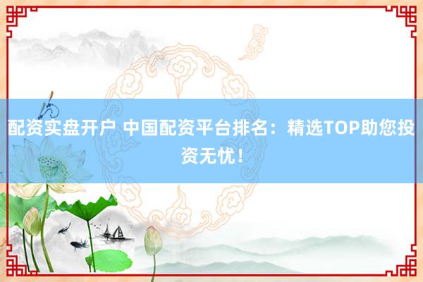 配资实盘开户 中国配资平台排名：精选TOP助您投资无忧！
