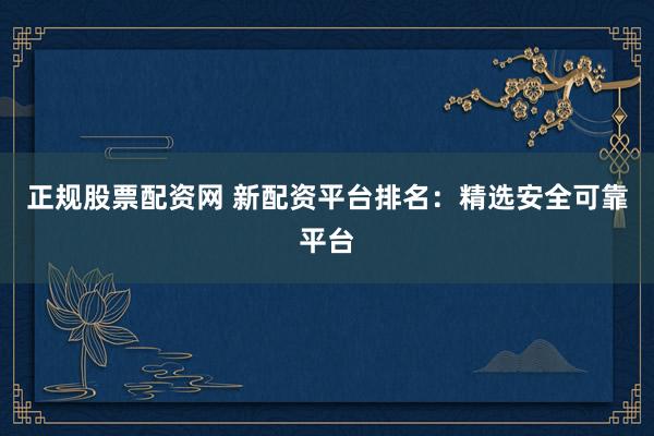 正规股票配资网 新配资平台排名：精选安全可靠平台