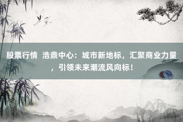 股票行情  浩鼎中心：城市新地标，汇聚商业力量，引领未来潮流风向标！
