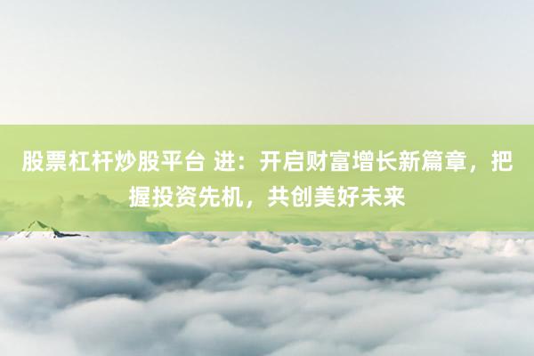 股票杠杆炒股平台 进：开启财富增长新篇章，把握投资先机，共创美好未来