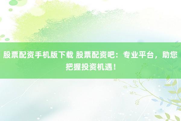 股票配资手机版下载 股票配资吧：专业平台，助您把握投资机遇！