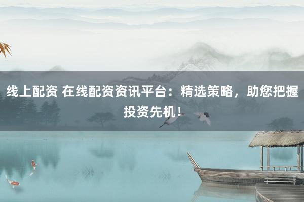 线上配资 在线配资资讯平台：精选策略，助您把握投资先机！