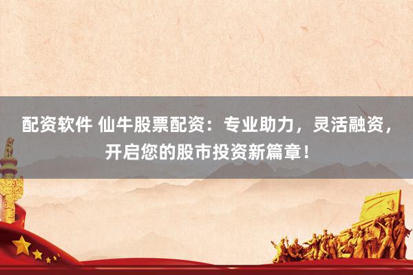 配资软件 仙牛股票配资：专业助力，灵活融资，开启您的股市投资新篇章！