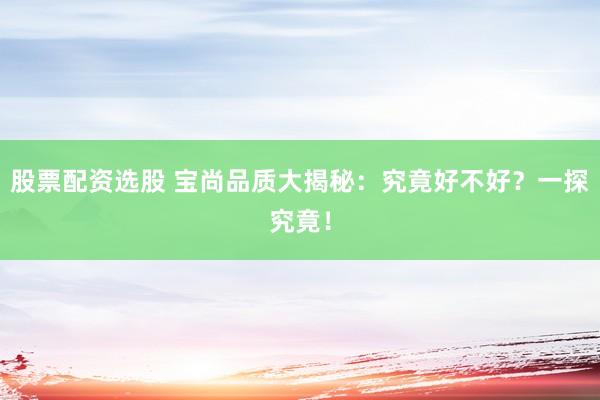 股票配资选股 宝尚品质大揭秘：究竟好不好？一探究竟！