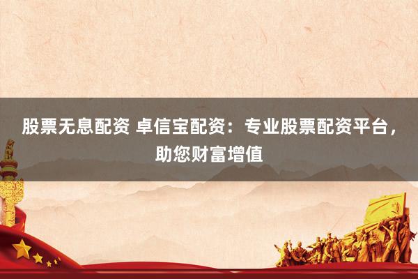 股票无息配资 卓信宝配资：专业股票配资平台，助您财富增值