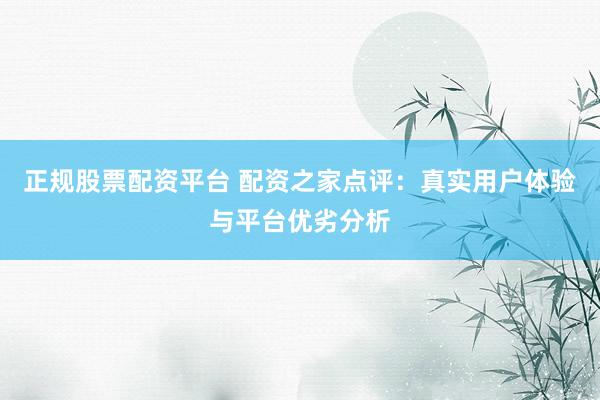 正规股票配资平台 配资之家点评：真实用户体验与平台优劣分析