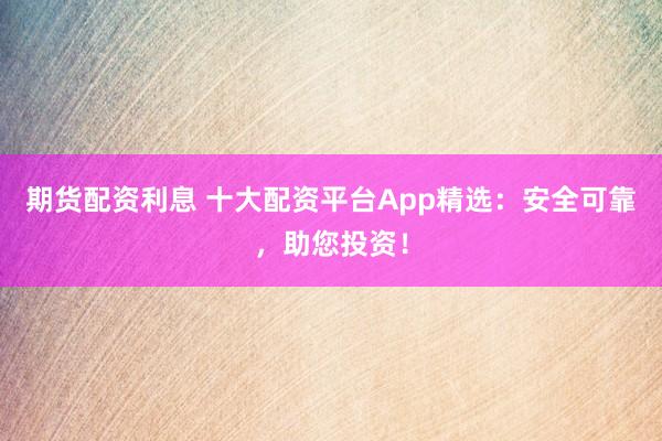 期货配资利息 十大配资平台App精选：安全可靠，助您投资！
