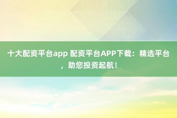 十大配资平台app 配资平台APP下载：精选平台，助您投资起航！