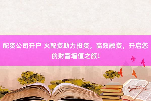 配资公司开户 火配资助力投资，高效融资，开启您的财富增值之旅！