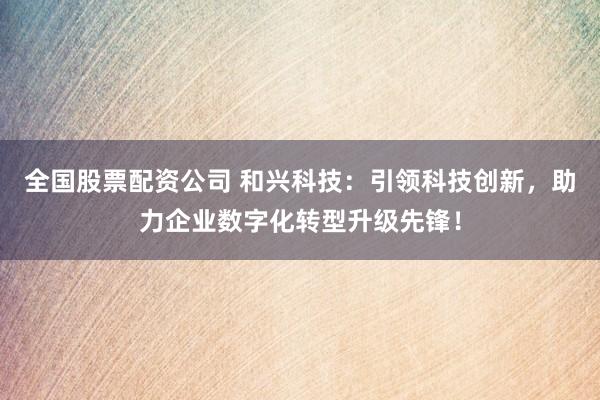 全国股票配资公司 和兴科技：引领科技创新，助力企业数字化转型升级先锋！