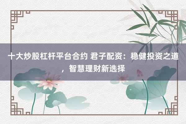 十大炒股杠杆平台合约 君子配资：稳健投资之道，智慧理财新选择