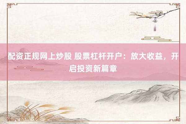 配资正规网上炒股 股票杠杆开户：放大收益，开启投资新篇章