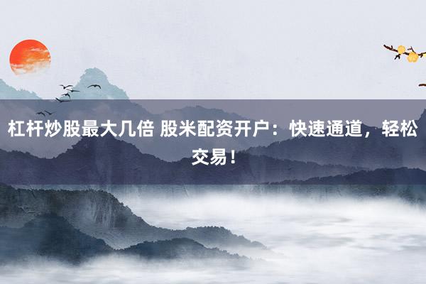 杠杆炒股最大几倍 股米配资开户：快速通道，轻松交易！