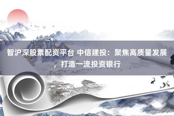 智沪深股票配资平台 中信建投：聚焦高质量发展，打造一流投资银行