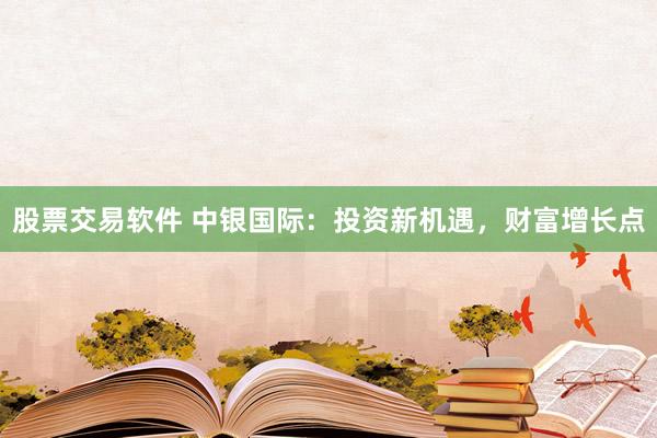 股票交易软件 中银国际：投资新机遇，财富增长点