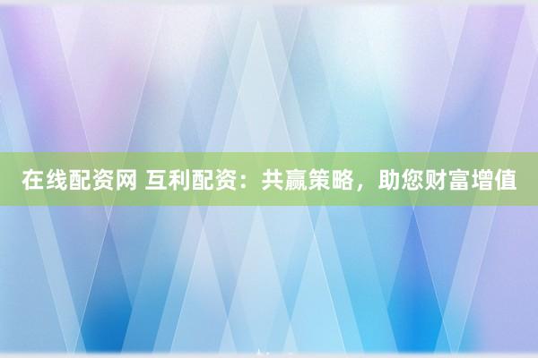 在线配资网 互利配资：共赢策略，助您财富增值