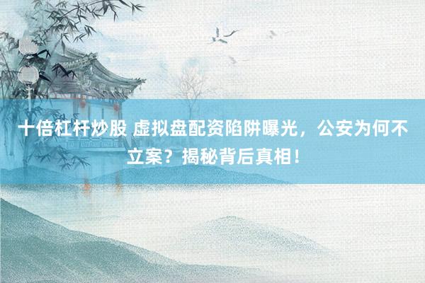 十倍杠杆炒股 虚拟盘配资陷阱曝光，公安为何不立案？揭秘背后真相！