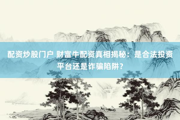配资炒股门户 财富牛配资真相揭秘：是合法投资平台还是诈骗陷阱？