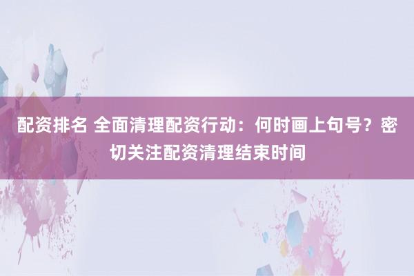 配资排名 全面清理配资行动：何时画上句号？密切关注配资清理结束时间