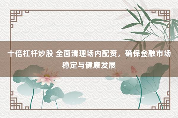 十倍杠杆炒股 全面清理场内配资，确保金融市场稳定与健康发展