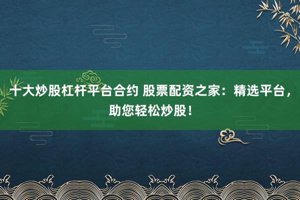 十大炒股杠杆平台合约 股票配资之家：精选平台，助您轻松炒股！