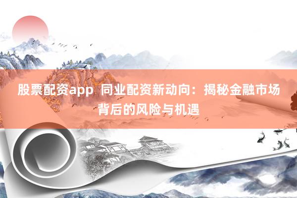 股票配资app  同业配资新动向：揭秘金融市场背后的风险与机遇