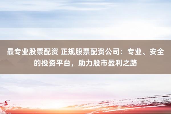最专业股票配资 正规股票配资公司：专业、安全的投资平台，助力股市盈利之路