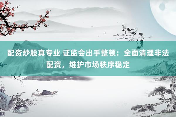 配资炒股真专业 证监会出手整顿：全面清理非法配资，维护市场秩序稳定