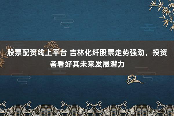 股票配资线上平台 吉林化纤股票走势强劲，投资者看好其未来发展潜力