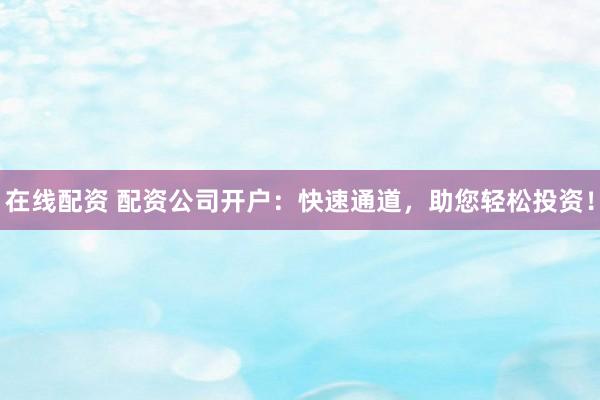 在线配资 配资公司开户：快速通道，助您轻松投资！