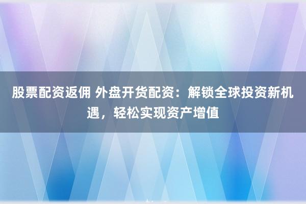 股票配资返佣 外盘开货配资：解锁全球投资新机遇，轻松实现资产增值