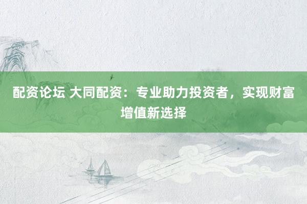 配资论坛 大同配资：专业助力投资者，实现财富增值新选择