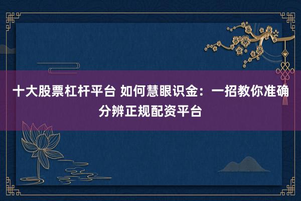 十大股票杠杆平台 如何慧眼识金：一招教你准确分辨正规配资平台
