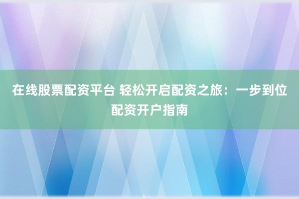 在线股票配资平台 轻松开启配资之旅：一步到位配资开户指南