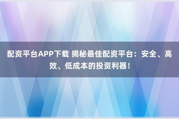 配资平台APP下载 揭秘最佳配资平台：安全、高效、低成本的投资利器！
