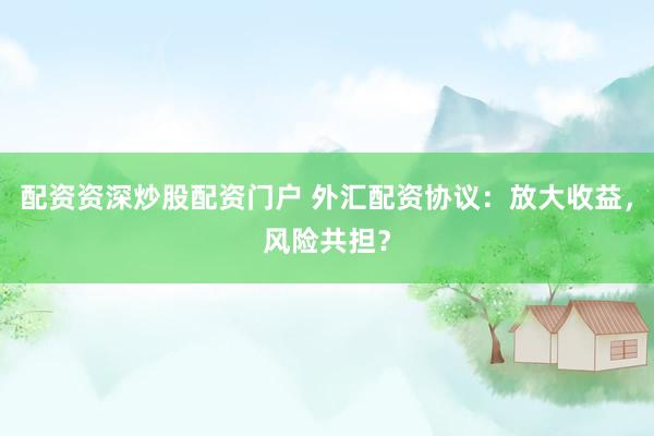 配资资深炒股配资门户 外汇配资协议：放大收益，风险共担？