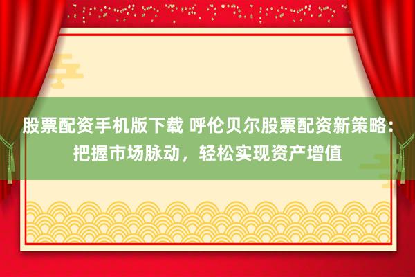 股票配资手机版下载 呼伦贝尔股票配资新策略：把握市场脉动，轻松实现资产增值