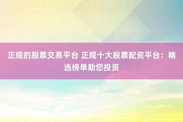 正规的股票交易平台 正规十大股票配资平台：精选榜单助您投资