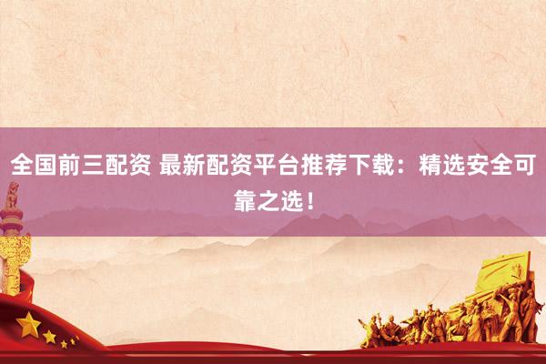 全国前三配资 最新配资平台推荐下载：精选安全可靠之选！