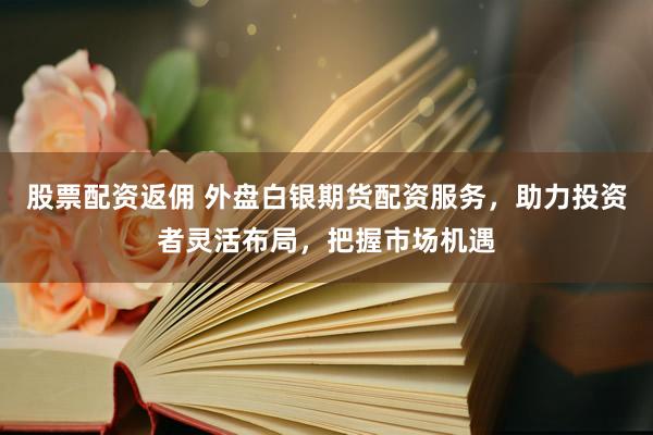 股票配资返佣 外盘白银期货配资服务，助力投资者灵活布局，把握市场机遇