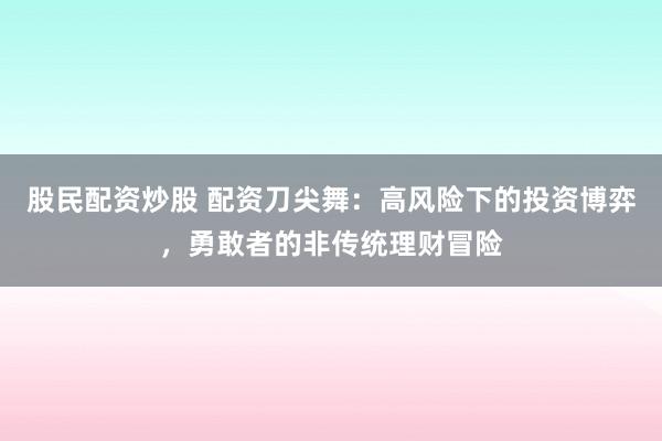 股民配资炒股 配资刀尖舞：高风险下的投资博弈，勇敢者的非传统理财冒险