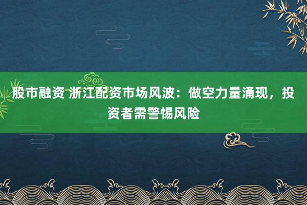 股市融资 浙江配资市场风波：做空力量涌现，投资者需警惕风险